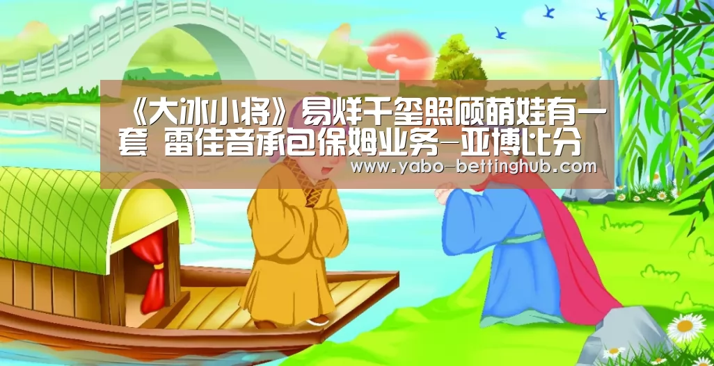 《大冰小将》易烊千玺照顾萌娃有一套 雷佳音承包保姆业务-亚博比分(图2) 亚博官方