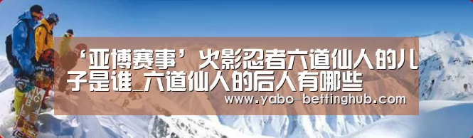 ‘亚博赛事’火影忍者六道仙人的儿子是谁_六道仙人的后人有哪些(图1) 亚博比分